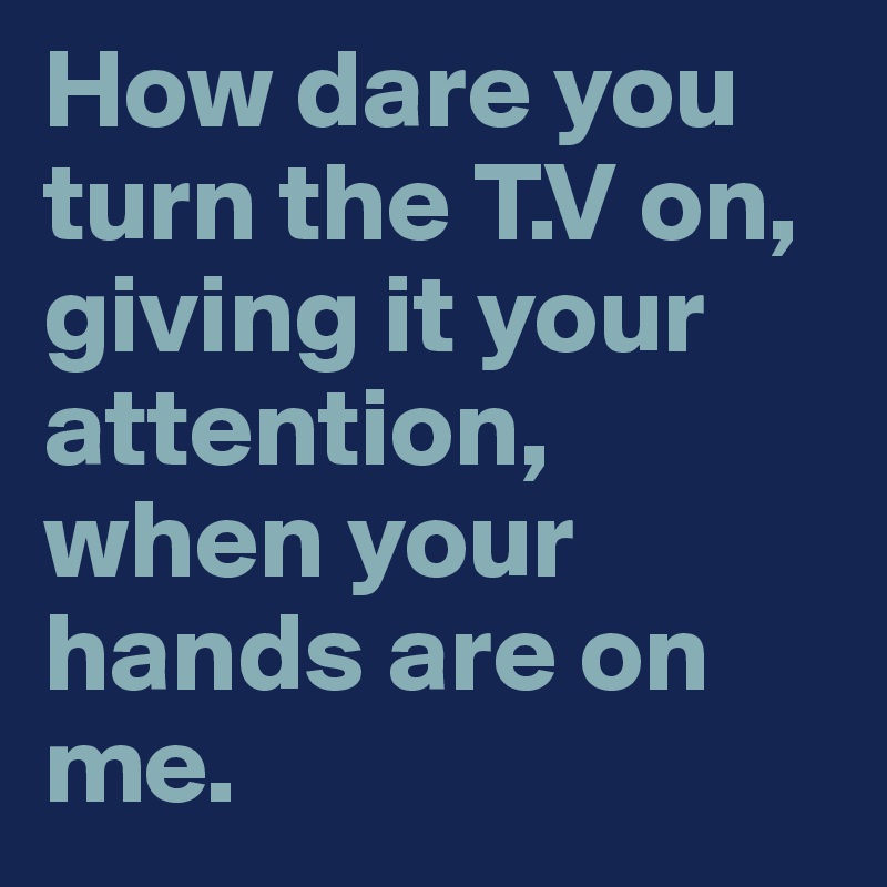 How dare you turn the T.V on, giving it your attention, when your hands are on me.