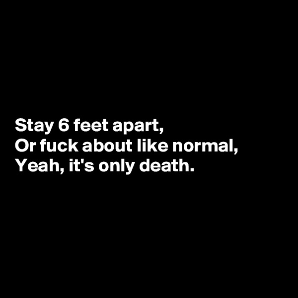 




Stay 6 feet apart,
Or fuck about like normal,
Yeah, it's only death.




