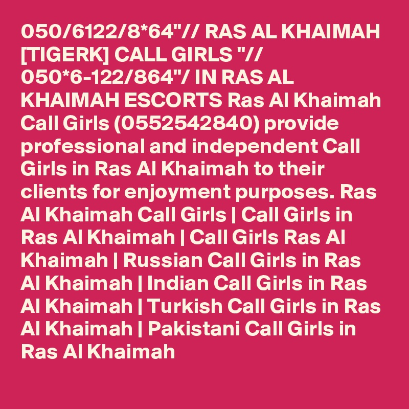 050/6122/8*64"// RAS AL KHAIMAH [TIGERK] CALL GIRLS "// 050*6-122/864"/ IN RAS AL KHAIMAH ESCORTS Ras Al Khaimah Call Girls (0552542840) provide professional and independent Call Girls in Ras Al Khaimah to their clients for enjoyment purposes. Ras Al Khaimah Call Girls | Call Girls in Ras Al Khaimah | Call Girls Ras Al Khaimah | Russian Call Girls in Ras Al Khaimah | Indian Call Girls in Ras Al Khaimah | Turkish Call Girls in Ras Al Khaimah | Pakistani Call Girls in Ras Al Khaimah