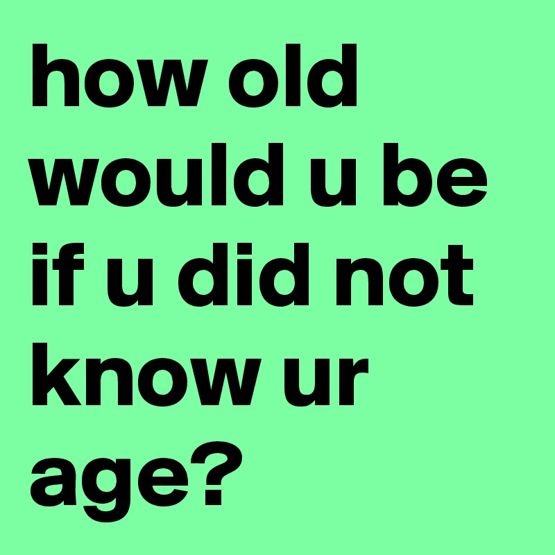 how old would u be if u did not know ur age?