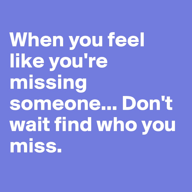 
When you feel like you're missing someone... Don't wait find who you miss.
