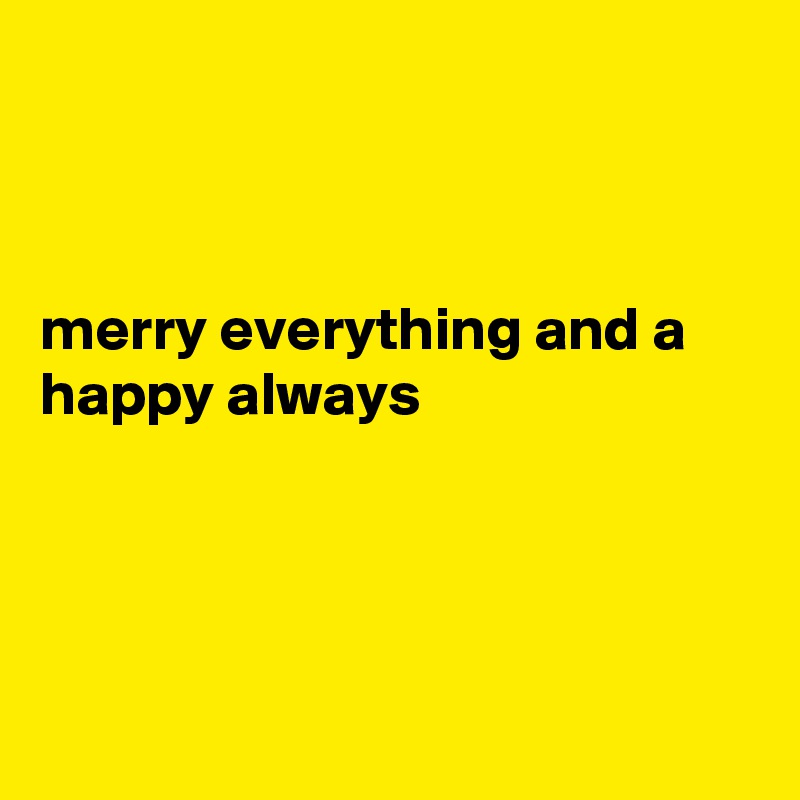 



merry everything and a happy always 




