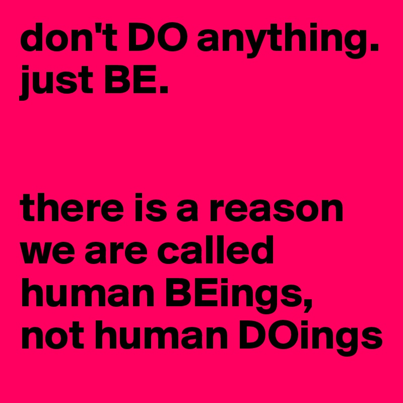 don't DO anything. 
just BE.


there is a reason we are called human BEings, not human DOings