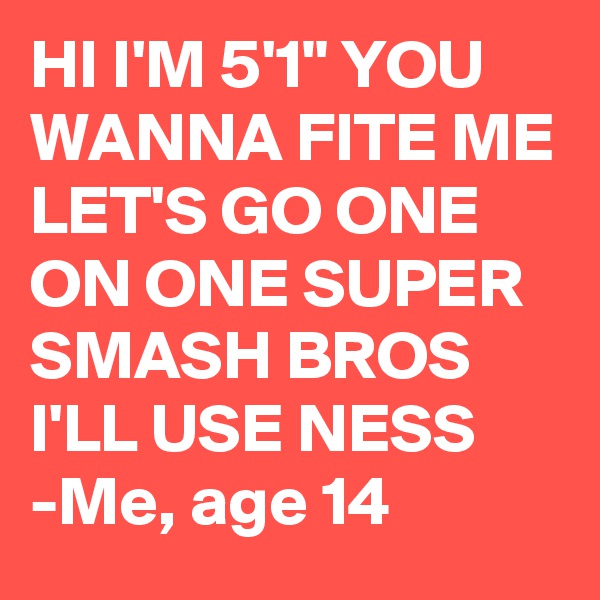 HI I'M 5'1" YOU WANNA FITE ME LET'S GO ONE ON ONE SUPER SMASH BROS I'LL USE NESS
-Me, age 14