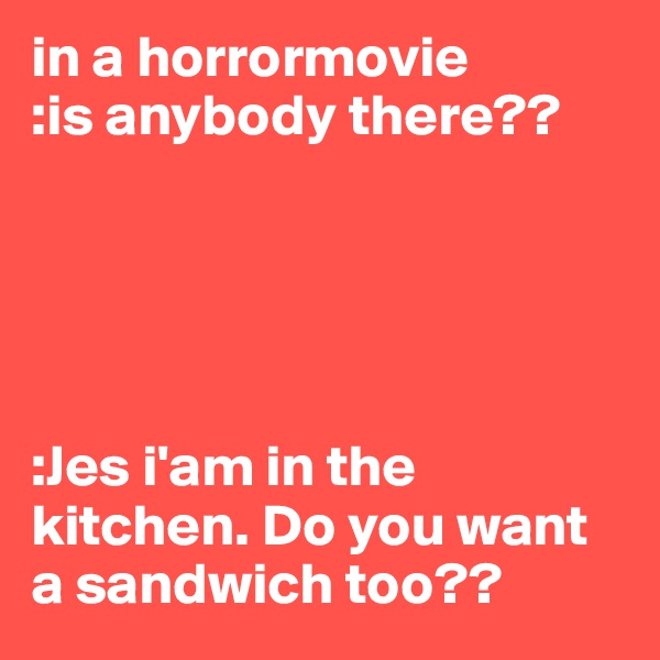 in a horrormovie
:is anybody there??





:Jes i'am in the kitchen. Do you want a sandwich too??
