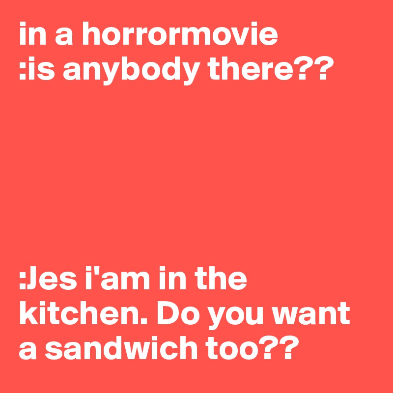 in a horrormovie
:is anybody there??





:Jes i'am in the kitchen. Do you want a sandwich too??