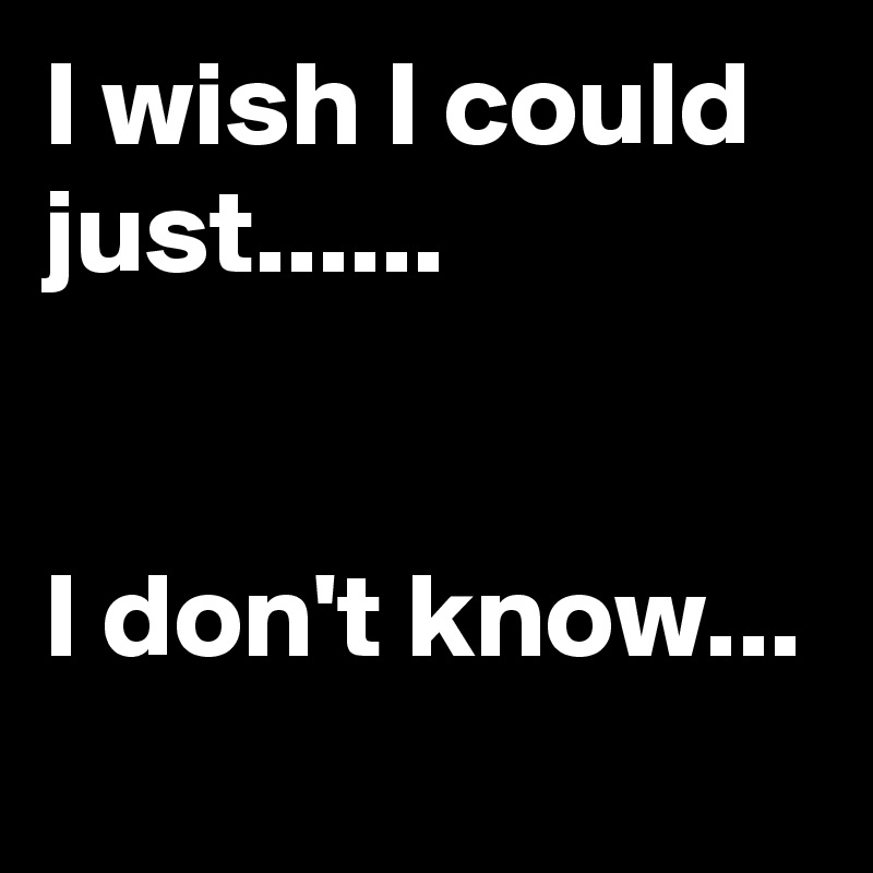 I wish I could just......


I don't know...

