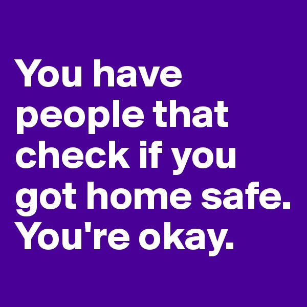 
You have people that check if you got home safe. You're okay. 