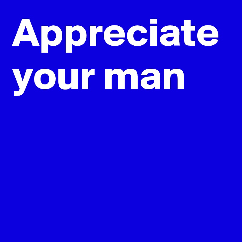 Appreciate your man