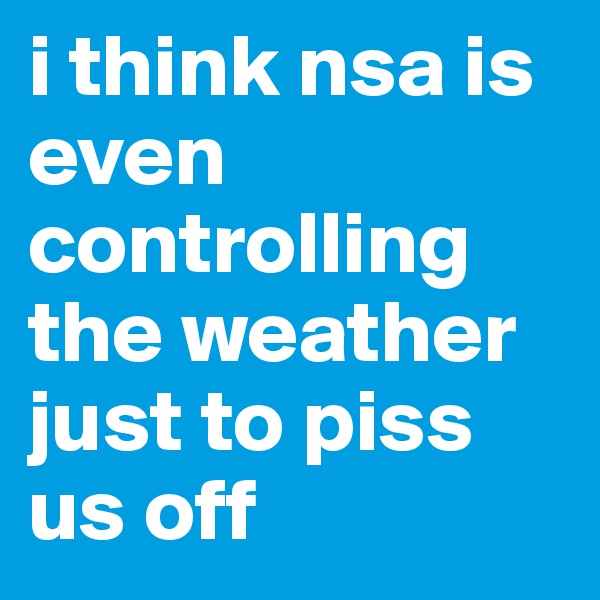 i think nsa is even controlling the weather just to piss us off