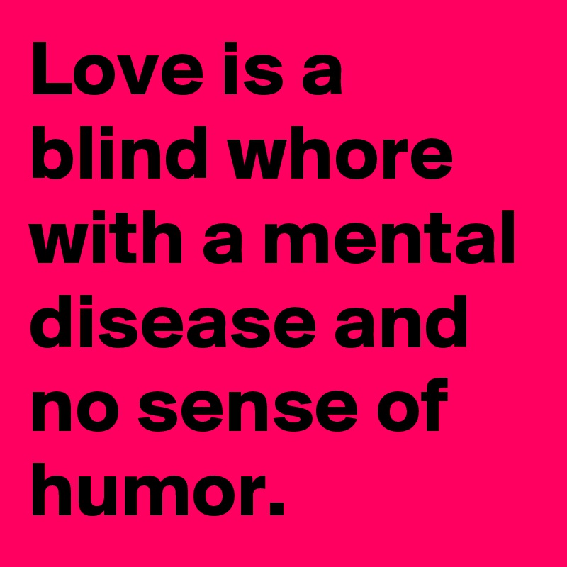 Love is a blind whore with a mental disease and no sense of humor.