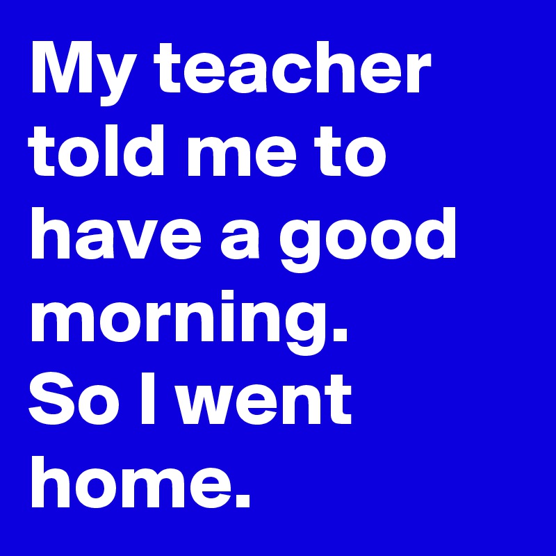 My teacher told me to have a good morning.
So I went home.