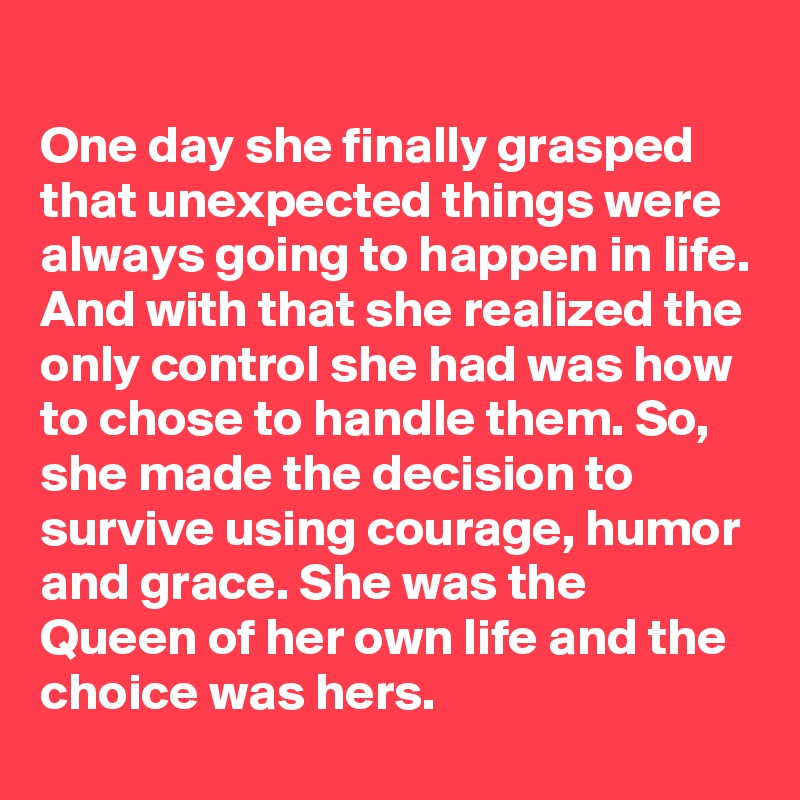 
One day she finally grasped that unexpected things were always going to happen in life. And with that she realized the only control she had was how to chose to handle them. So, she made the decision to survive using courage, humor and grace. She was the Queen of her own life and the choice was hers.
