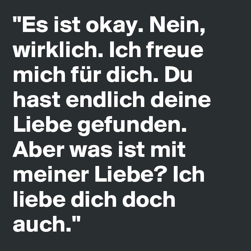 "Es ist okay. Nein, wirklich. Ich freue mich für dich. Du hast endlich deine Liebe gefunden. Aber was ist mit meiner Liebe? Ich liebe dich doch auch."