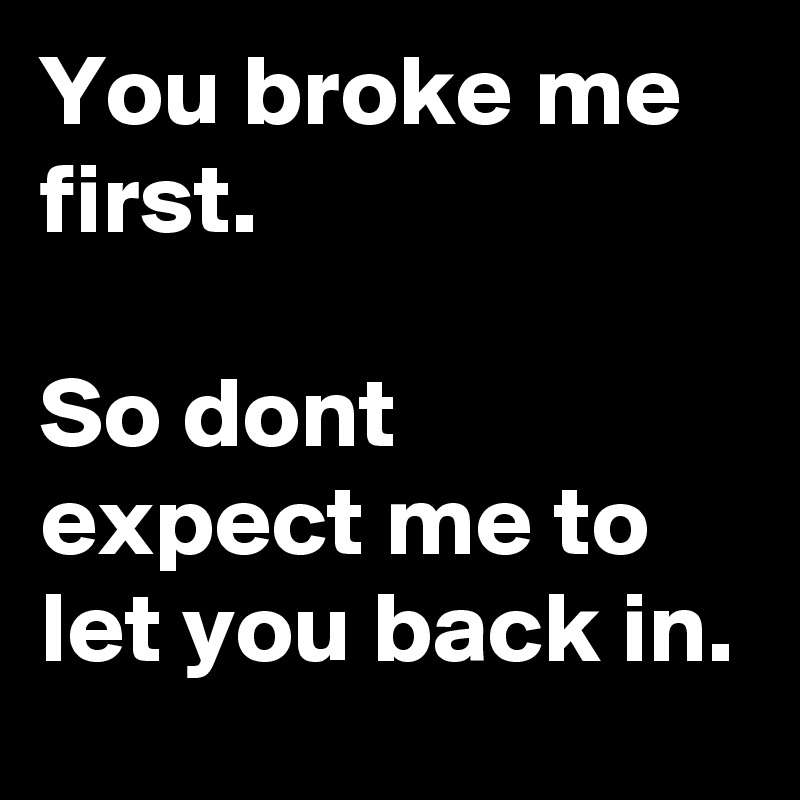You broke me first.

So dont expect me to  let you back in.