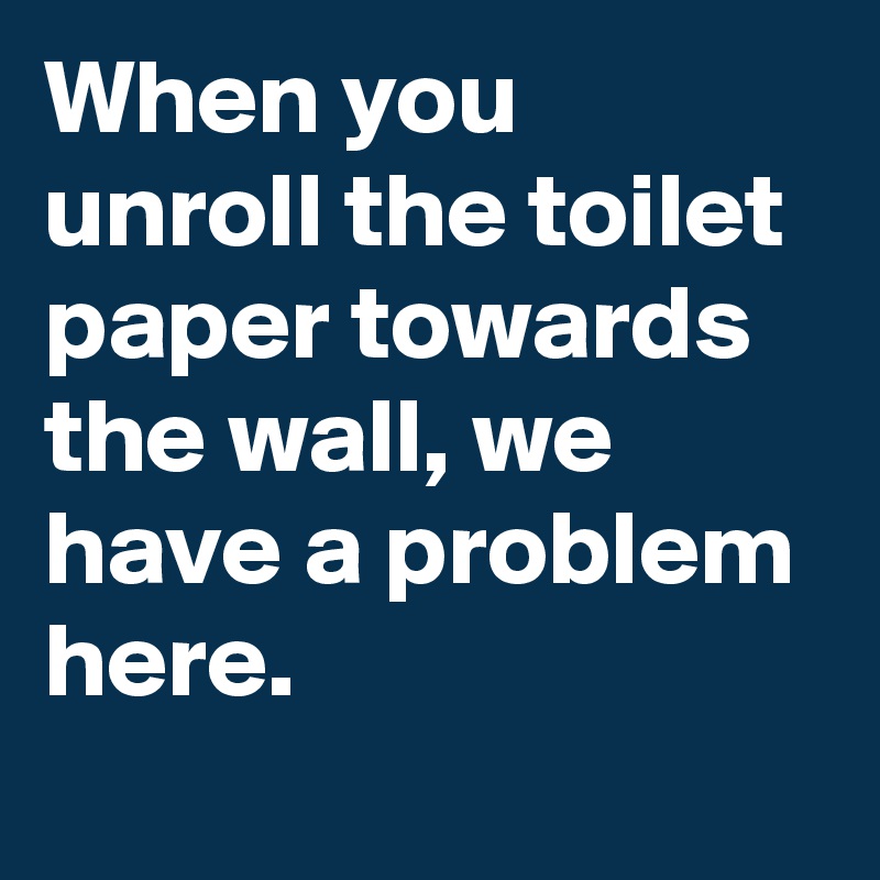 When you unroll the toilet paper towards the wall, we have a problem here.
