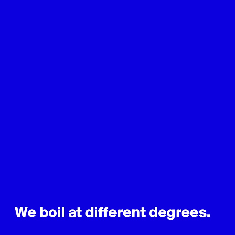 











 We boil at different degrees.