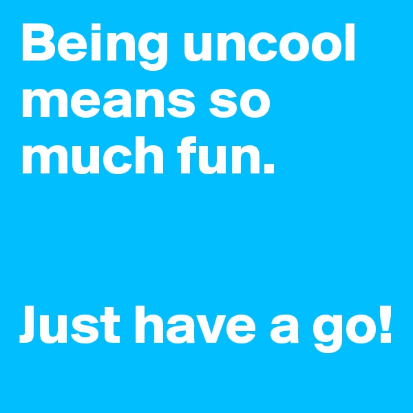 Being uncool means so much fun.


Just have a go!