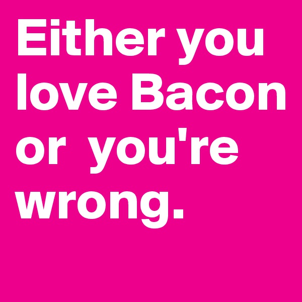 Either you love Bacon or  you're wrong.