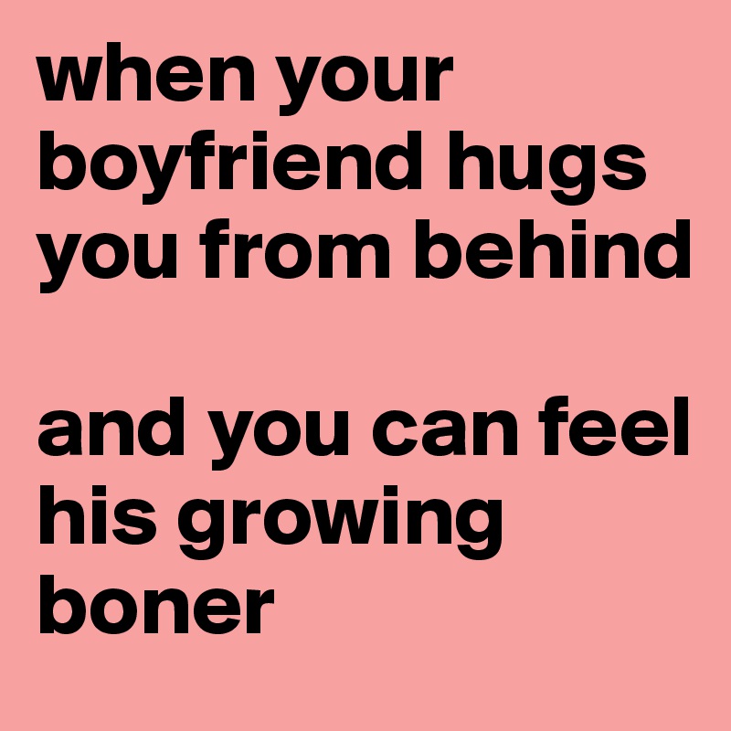 when your boyfriend hugs you from behind

and you can feel his growing boner 