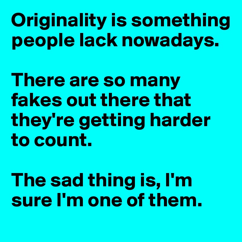Originality is something people lack nowadays. 

There are so many fakes out there that they're getting harder to count.

The sad thing is, I'm sure I'm one of them.
