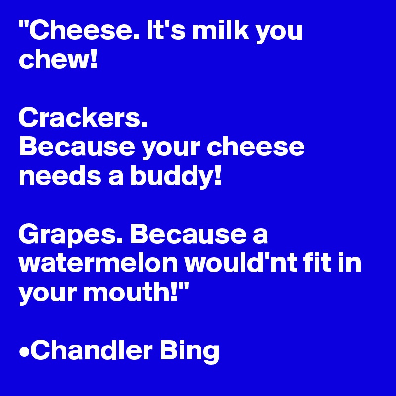 "Cheese. It's milk you chew!

Crackers.
Because your cheese needs a buddy!

Grapes. Because a watermelon would'nt fit in your mouth!"

•Chandler Bing