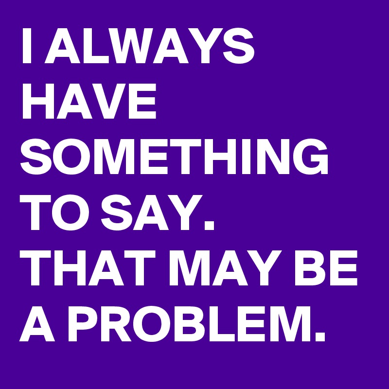 I ALWAYS HAVE SOMETHING TO SAY.  THAT MAY BE A PROBLEM. 