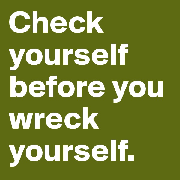 Check yourself before you wreck yourself.