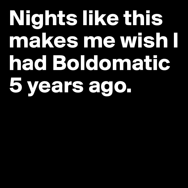 Nights like this makes me wish I had Boldomatic 5 years ago.


