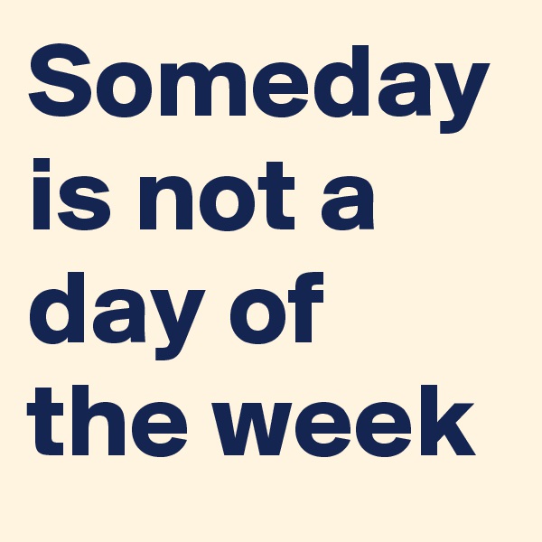 Someday is not a day of the week