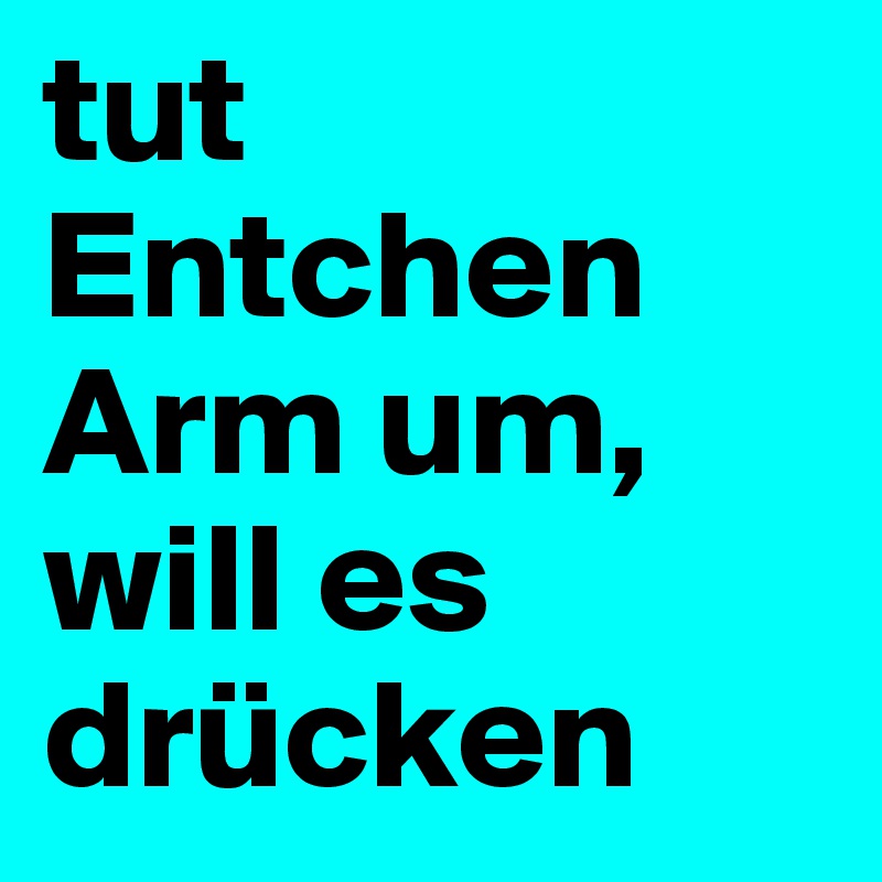 tut Entchen
Arm um,
will es drücken