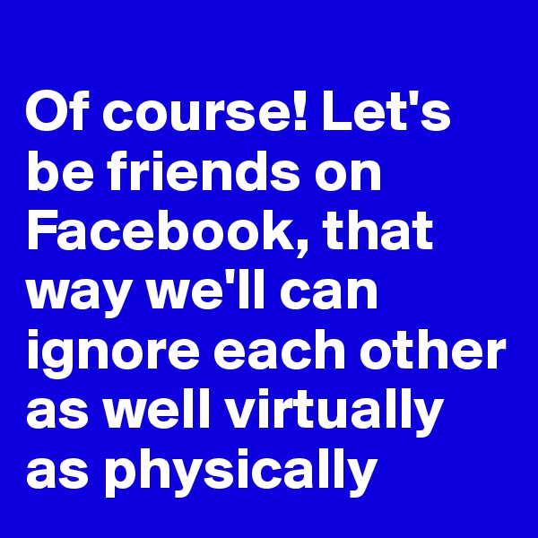 
Of course! Let's be friends on Facebook, that way we'll can ignore each other as well virtually as physically