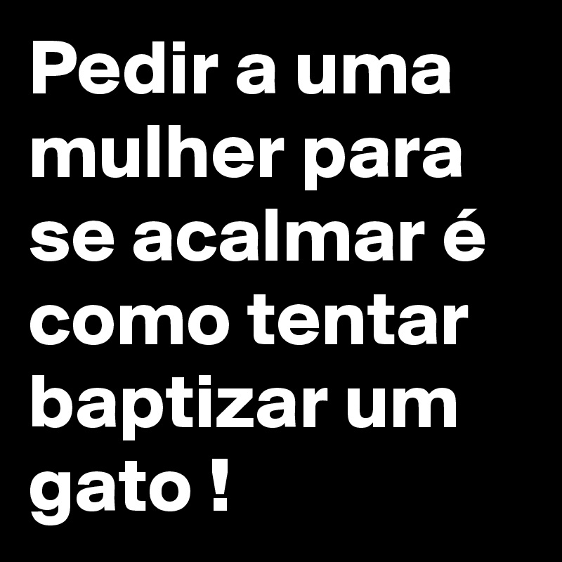 Pedir a uma mulher para se acalmar é como tentar baptizar um gato !