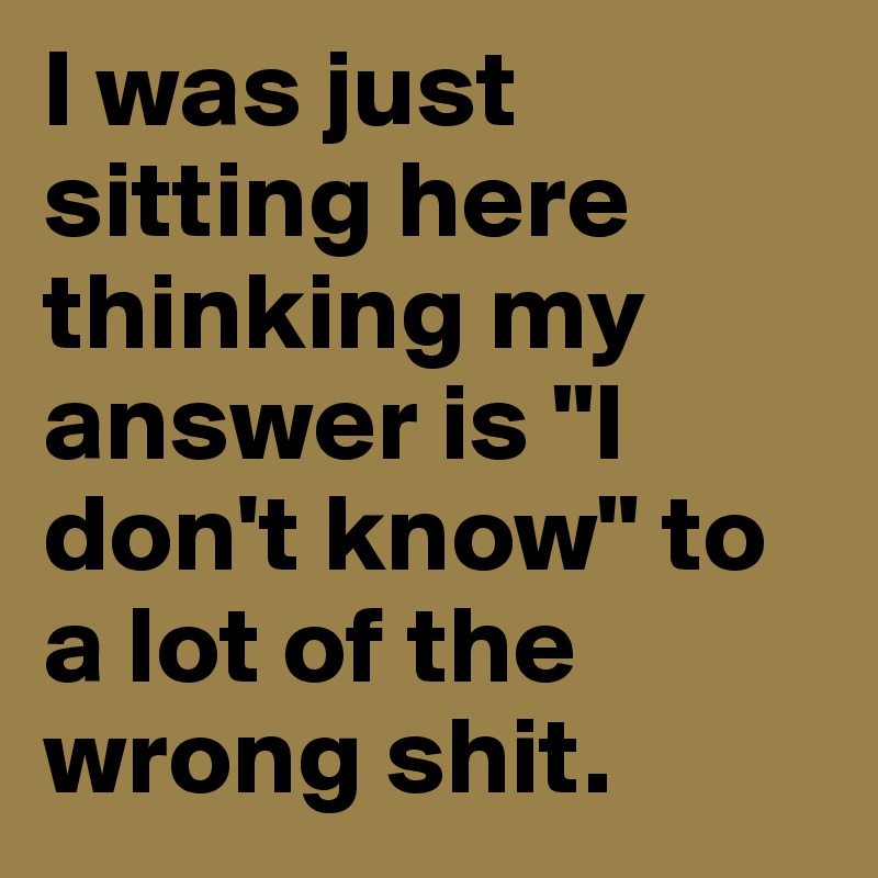 I was just sitting here thinking my answer is "I don't know" to a lot of the wrong shit.