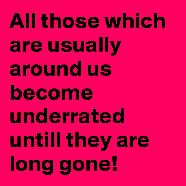 All those which are usually  around us become underrated untill they are long gone!