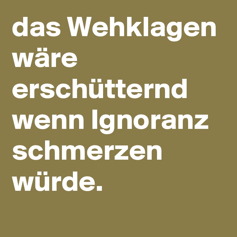 das Wehklagen wäre erschütternd wenn Ignoranz schmerzen würde. 