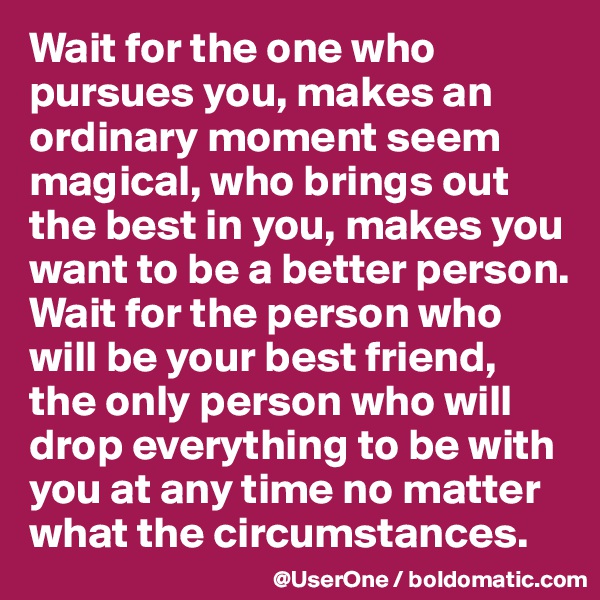 Wait for the one who pursues you, makes an ordinary moment seem magical, who brings out the best in you, makes you want to be a better person. Wait for the person who will be your best friend, the only person who will drop everything to be with you at any time no matter what the circumstances.