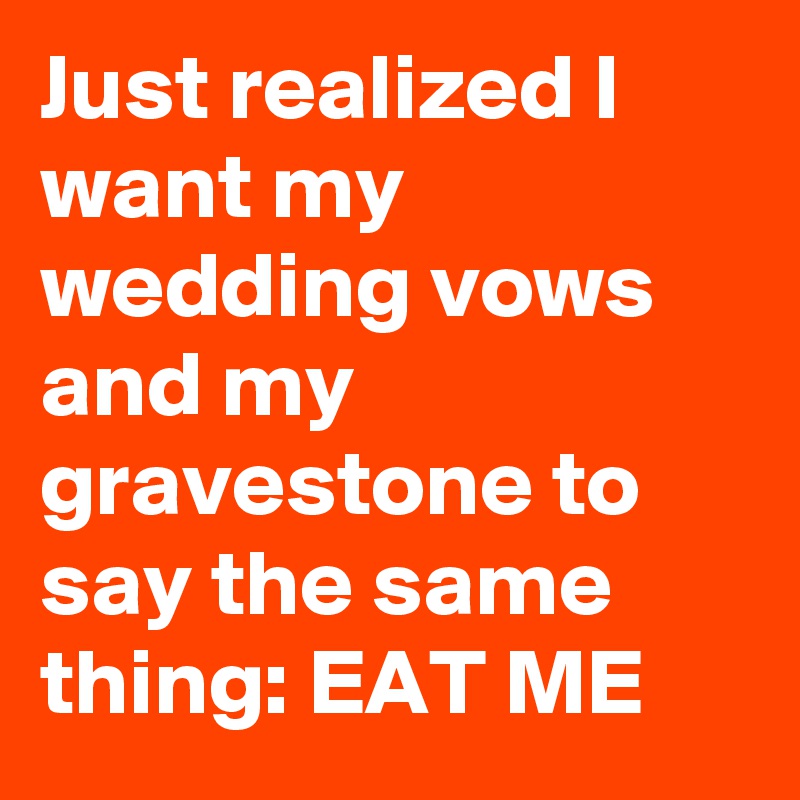 Just realized I want my wedding vows and my gravestone to say the same thing: EAT ME