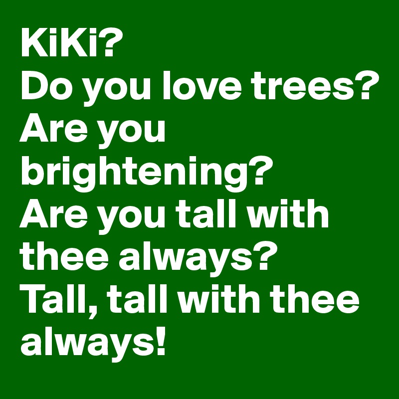 KiKi?
Do you love trees?
Are you brightening?
Are you tall with thee always? 
Tall, tall with thee always! 