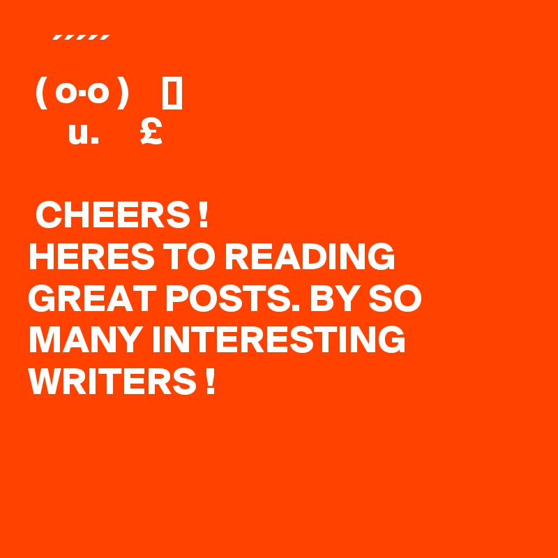    ´´´´´
 ( o·o )    []
     u.     £

 CHEERS !
HERES TO READING GREAT POSTS. BY SO MANY INTERESTING WRITERS !


