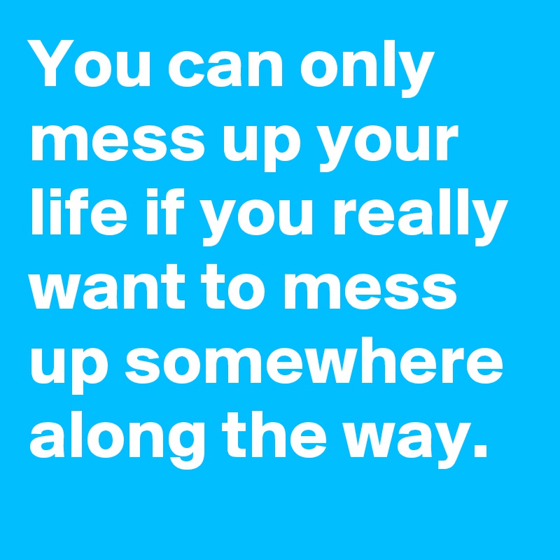 You can only mess up your life if you really want to mess up somewhere along the way.