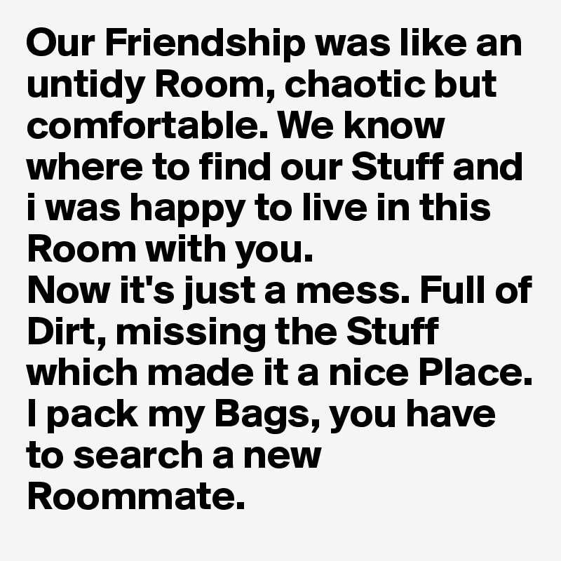 Our Friendship was like an untidy Room, chaotic but comfortable. We know where to find our Stuff and i was happy to live in this Room with you.
Now it's just a mess. Full of Dirt, missing the Stuff which made it a nice Place. 
I pack my Bags, you have to search a new Roommate.