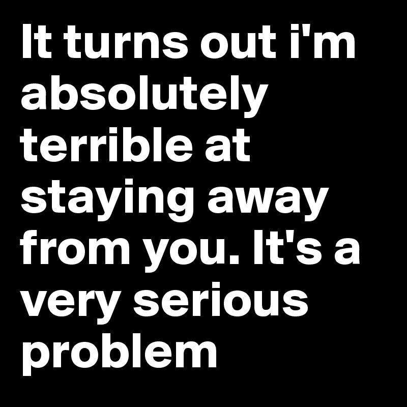 It turns out i'm absolutely terrible at staying away from you. It's a very serious problem