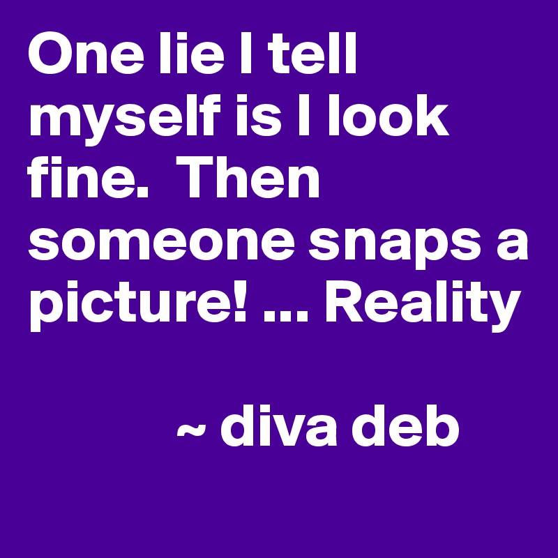 One lie I tell myself is I look fine.  Then someone snaps a picture! ... Reality

            ~ diva deb