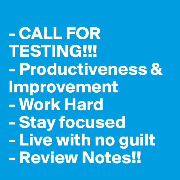 
- CALL FOR TESTING!!!
- Productiveness & Improvement
- Work Hard
- Stay focused 
- Live with no guilt 
- Review Notes!!
