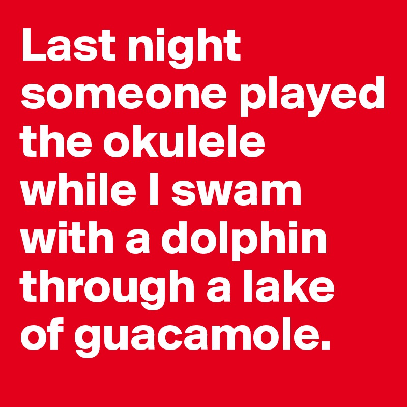 Last night someone played the okulele while I swam with a dolphin through a lake of guacamole. 