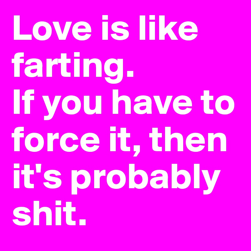 Love is like farting. 
If you have to force it, then it's probably shit.