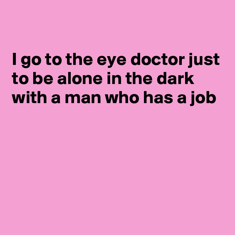

I go to the eye doctor just to be alone in the dark with a man who has a job





