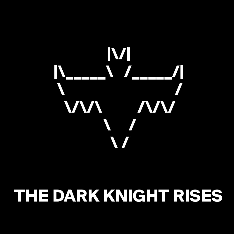 

                           |\/|
            |\_____\   /_____/|
             \                               /
               \/\/\          /\/\/
                          \     /
                            \ /
                              

 THE DARK KNIGHT RISES