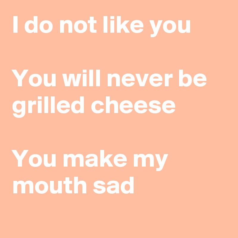 I do not like you

You will never be grilled cheese

You make my mouth sad
